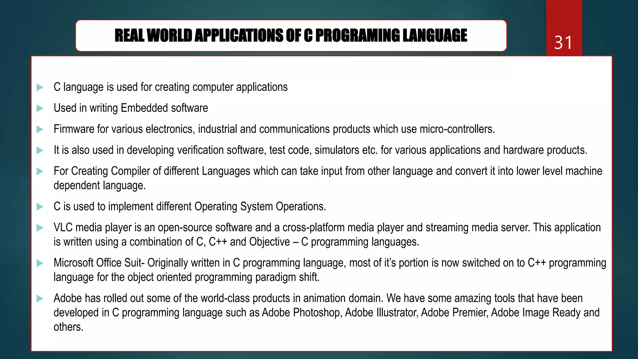  C language is used for creating computer applications
 Used in writing Embedded software
 Firmware for various electronics, industrial and communications products which use micro-controllers.
 It is also used in developing verification software, test code, simulators etc. for various applications and hardware products.
 For Creating Compiler of different Languages which can take input from other language and convert it into lower level machine
dependent language.
 C is used to implement different Operating System Operations.
 VLC media player is an open-source software and a cross-platform media player and streaming media server. This application
is written using a combination of C, C++ and Objective – C programming languages.
 Microsoft Office Suit- Originally written in C programming language, most of it’s portion is now switched on to C++ programming
language for the object oriented programming paradigm shift.
 Adobe has rolled out some of the world-class products in animation domain. We have some amazing tools that have been
developed in C programming language such as Adobe Photoshop, Adobe Illustrator, Adobe Premier, Adobe Image Ready and
others.
31
REAL WORLD APPLICATIONS OF C PROGRAMING LANGUAGE
 