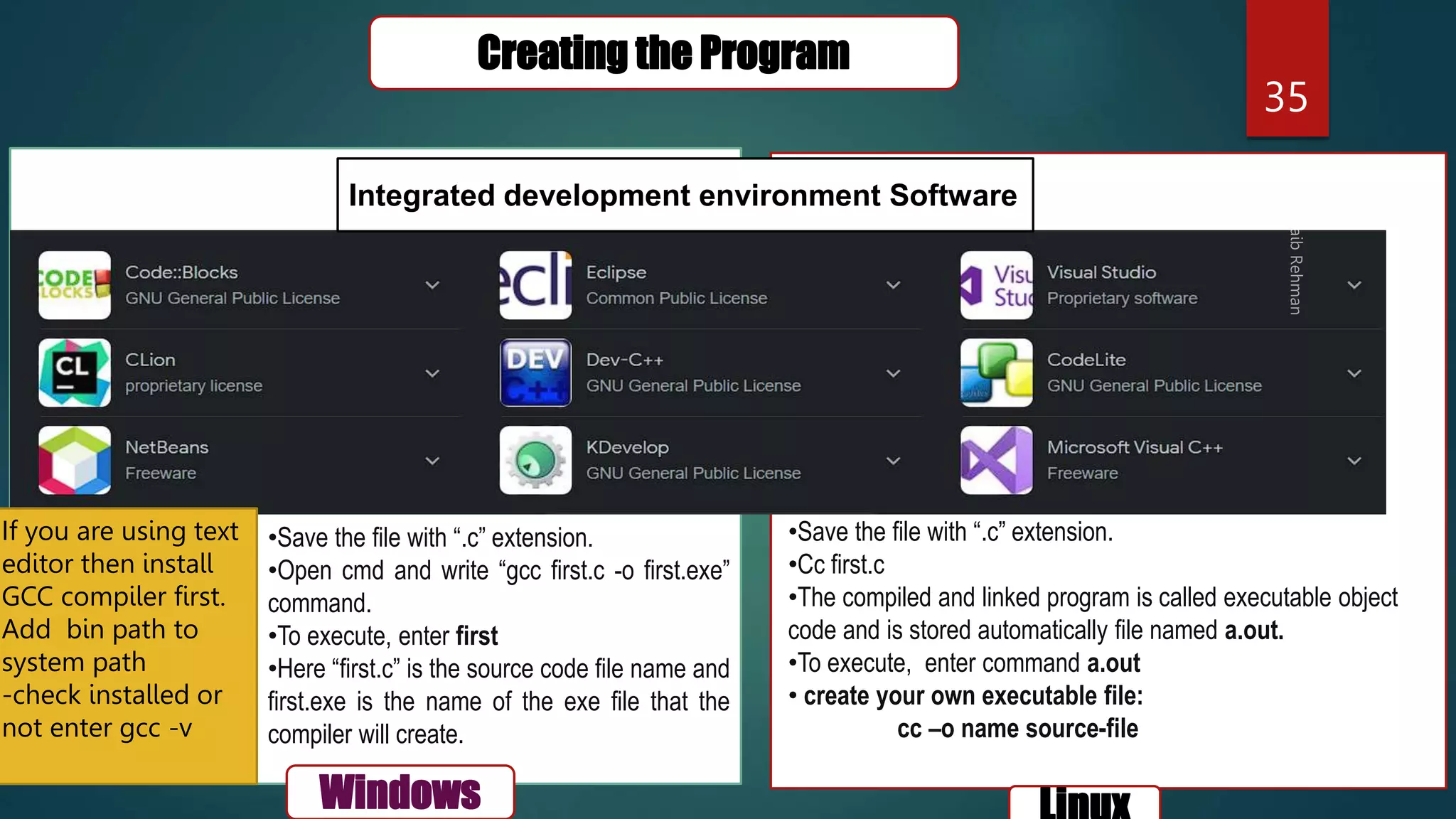 35
Creating the Program
Windows
Integrated development environment Software
•Save the file with “.c” extension.
•Open cmd and write “gcc first.c -o first.exe”
command.
•To execute, enter first
•Here “first.c” is the source code file name and
first.exe is the name of the exe file that the
compiler will create.
•Save the file with “.c” extension.
•Cc first.c
•The compiled and linked program is called executable object
code and is stored automatically file named a.out.
•To execute, enter command a.out
• create your own executable file:
cc –o name source-file
If you are using text
editor then install
GCC compiler first.
Add bin path to
system path
-check installed or
not enter gcc -v
 