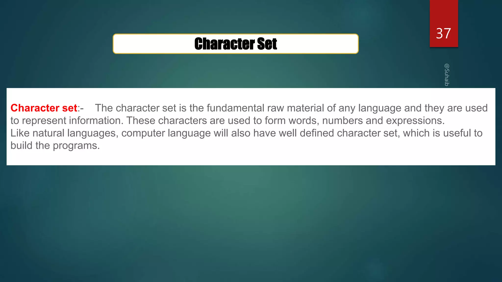 37
Character Set
Character set:- The character set is the fundamental raw material of any language and they are used
to represent information. These characters are used to form words, numbers and expressions.
Like natural languages, computer language will also have well defined character set, which is useful to
build the programs.
 