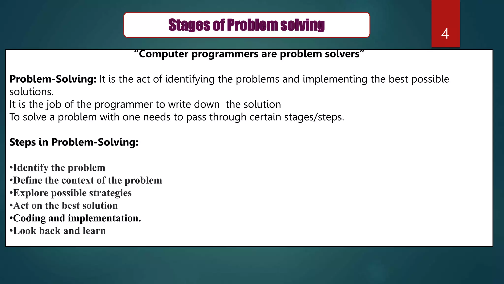 4
Stages of Problem solving
“Computer programmers are problem solvers”
Problem-Solving: It is the act of identifying the problems and implementing the best possible
solutions.
It is the job of the programmer to write down the solution
To solve a problem with one needs to pass through certain stages/steps.
Steps in Problem-Solving:
•Identify the problem
•Define the context of the problem
•Explore possible strategies
•Act on the best solution
•Coding and implementation.
•Look back and learn
 