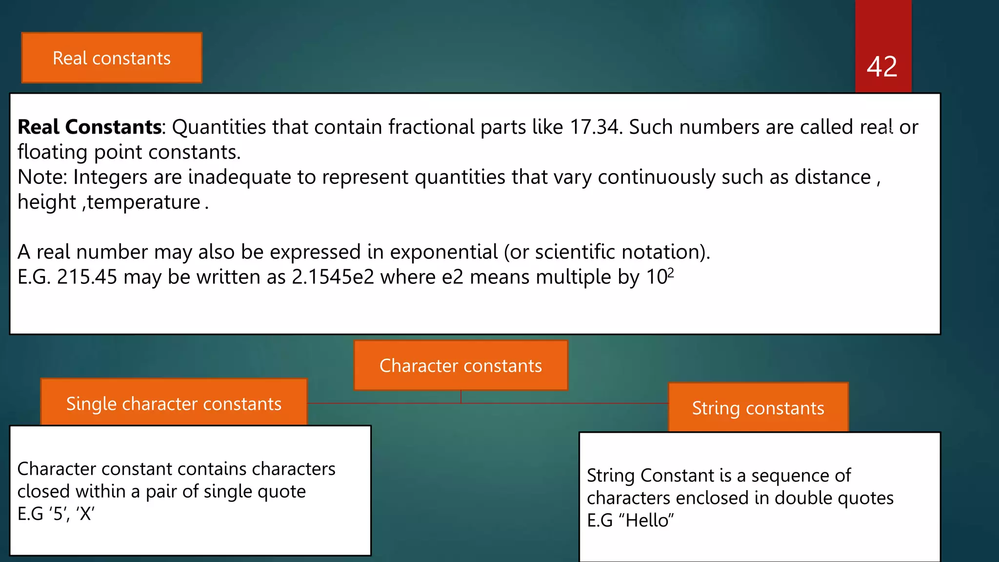 42
Real constants
Real Constants: Quantities that contain fractional parts like 17.34. Such numbers are called real or
floating point constants.
Note: Integers are inadequate to represent quantities that vary continuously such as distance ,
height ,temperature .
A real number may also be expressed in exponential (or scientific notation).
E.G. 215.45 may be written as 2.1545e2 where e2 means multiple by 102
Single character constants String constants
Character constant contains characters
closed within a pair of single quote
E.G ‘5’, ‘X’
String Constant is a sequence of
characters enclosed in double quotes
E.G “Hello”
Character constants
 