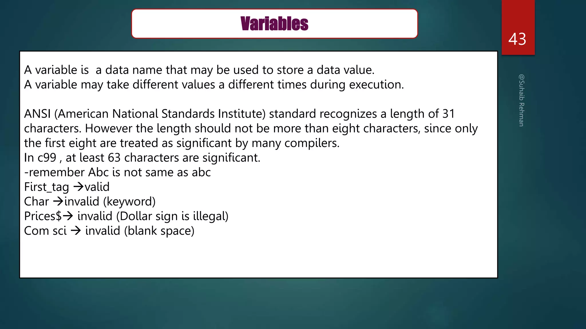 43
Variables
A variable is a data name that may be used to store a data value.
A variable may take different values a different times during execution.
ANSI (American National Standards Institute) standard recognizes a length of 31
characters. However the length should not be more than eight characters, since only
the first eight are treated as significant by many compilers.
In c99 , at least 63 characters are significant.
-remember Abc is not same as abc
First_tag valid
Char invalid (keyword)
Prices$ invalid (Dollar sign is illegal)
Com sci  invalid (blank space)
 