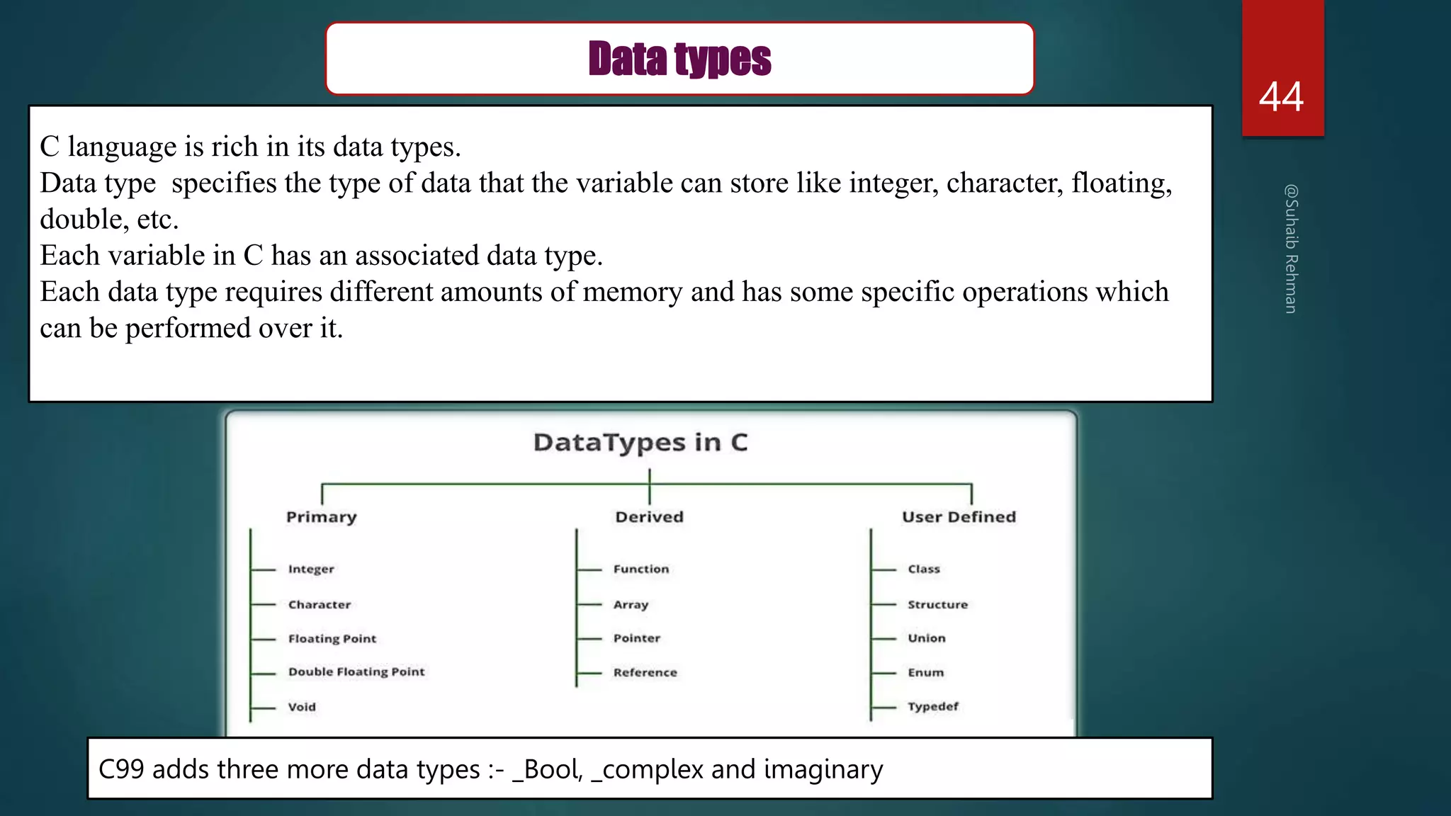 44
Data types
C language is rich in its data types.
Data type specifies the type of data that the variable can store like integer, character, floating,
double, etc.
Each variable in C has an associated data type.
Each data type requires different amounts of memory and has some specific operations which
can be performed over it.
C99 adds three more data types :- _Bool, _complex and imaginary
 