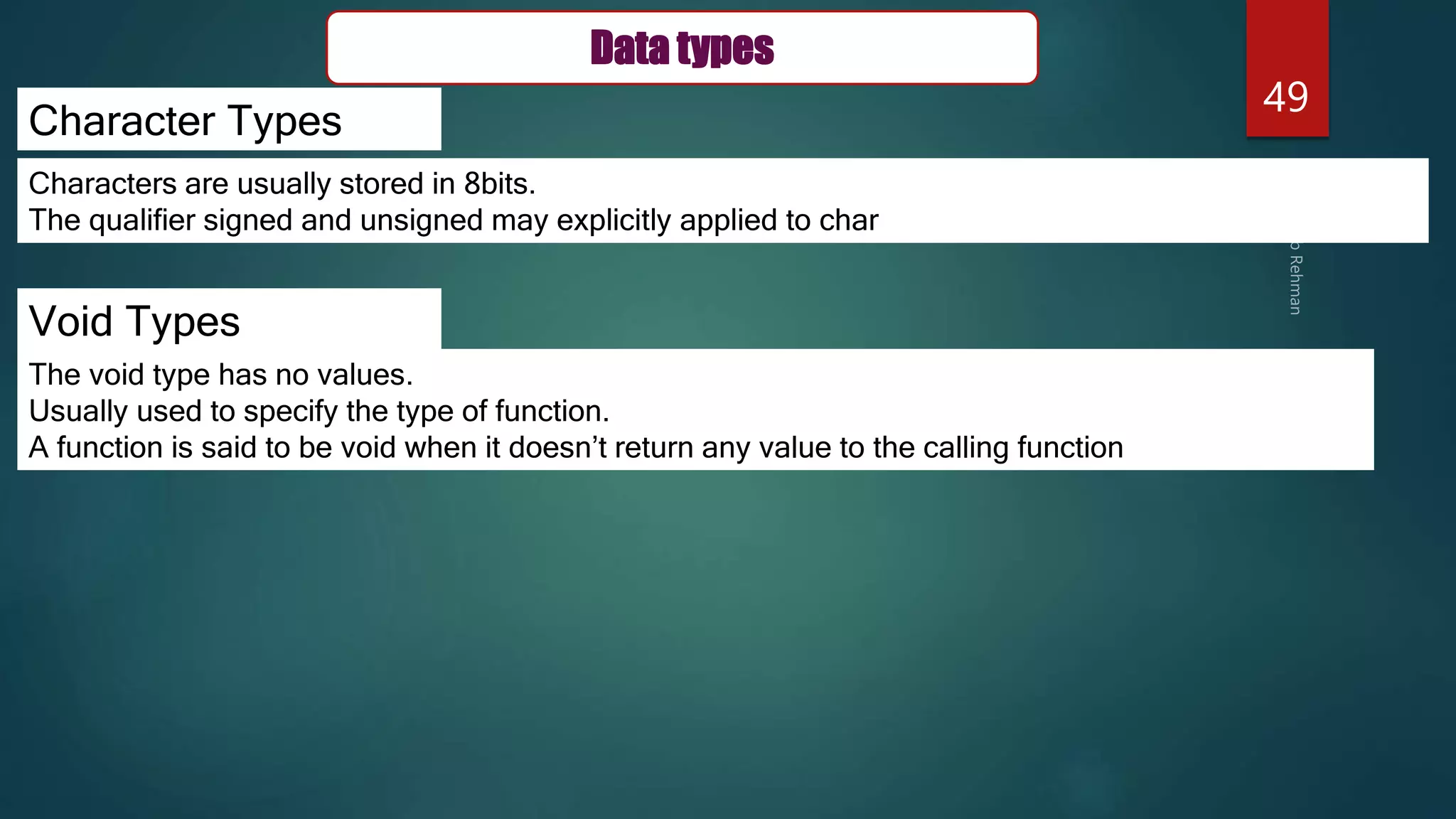 49
Character Types
Void Types
Characters are usually stored in 8bits.
The qualifier signed and unsigned may explicitly applied to char
The void type has no values.
Usually used to specify the type of function.
A function is said to be void when it doesn’t return any value to the calling function
Data types
 