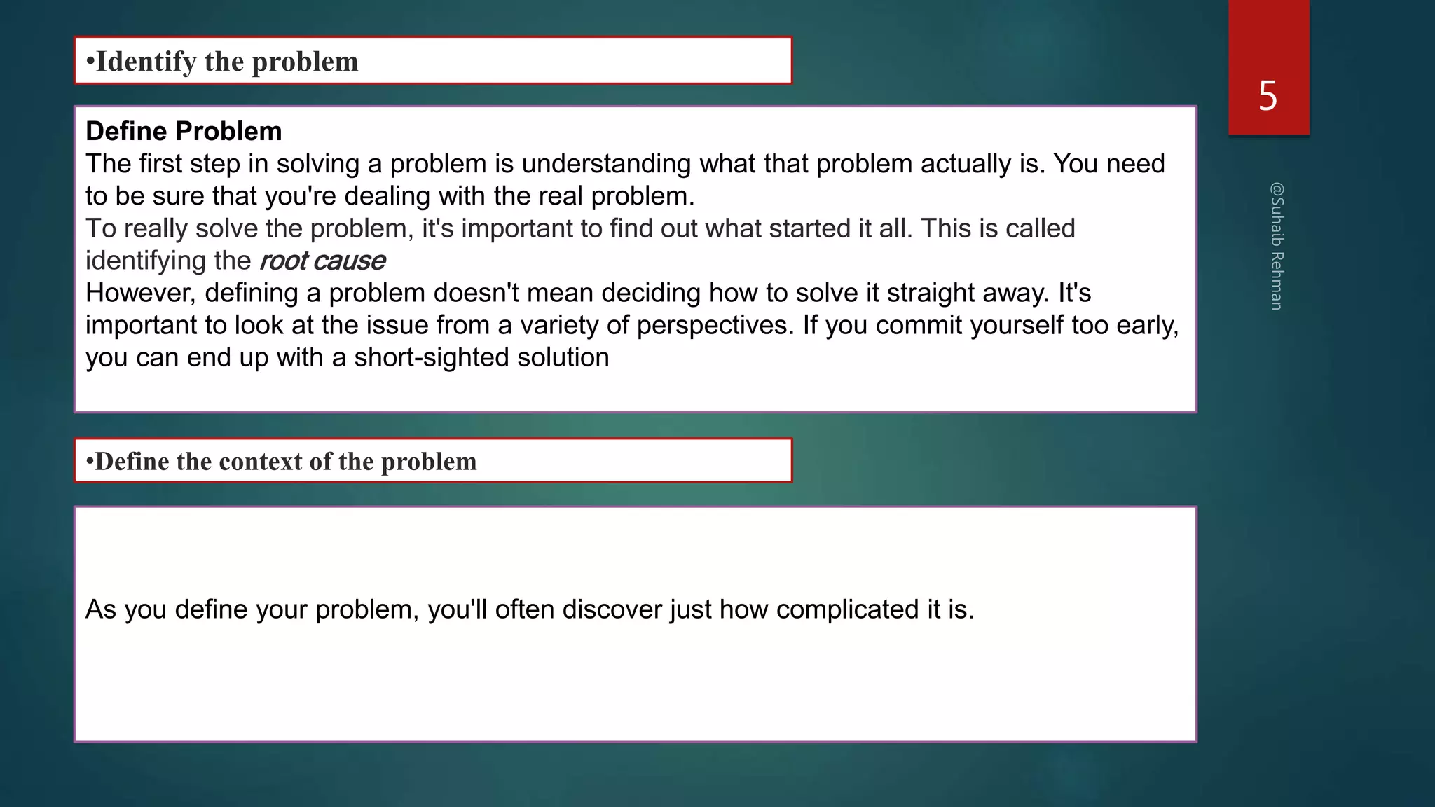 5
•Identify the problem
Define Problem
The first step in solving a problem is understanding what that problem actually is. You need
to be sure that you're dealing with the real problem.
To really solve the problem, it's important to find out what started it all. This is called
identifying the root cause
However, defining a problem doesn't mean deciding how to solve it straight away. It's
important to look at the issue from a variety of perspectives. If you commit yourself too early,
you can end up with a short-sighted solution
As you define your problem, you'll often discover just how complicated it is.
•Define the context of the problem
 