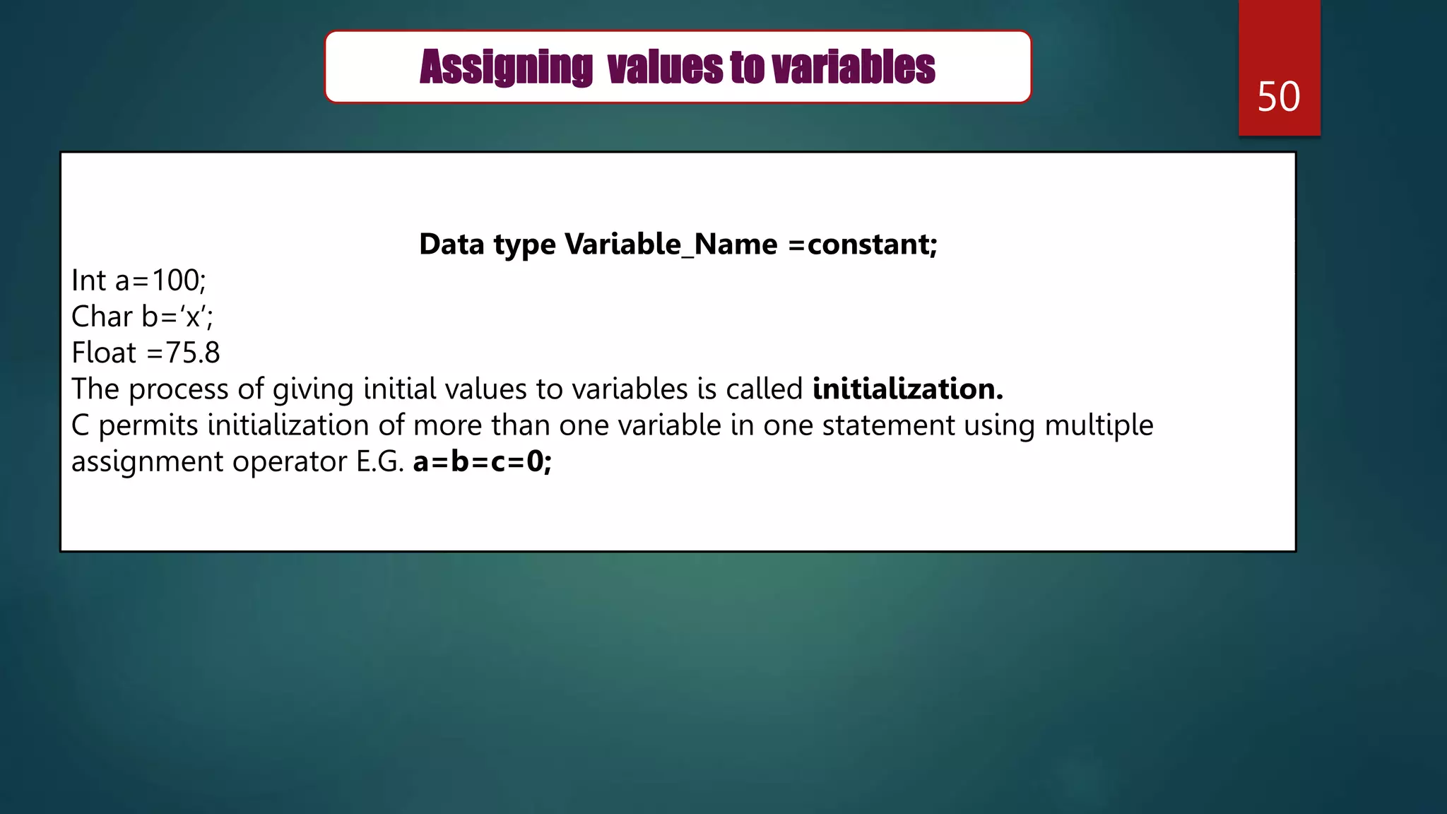 50
Data type Variable_Name =constant;
Int a=100;
Char b=‘x’;
Float =75.8
The process of giving initial values to variables is called initialization.
C permits initialization of more than one variable in one statement using multiple
assignment operator E.G. a=b=c=0;
Assigning values to variables
 