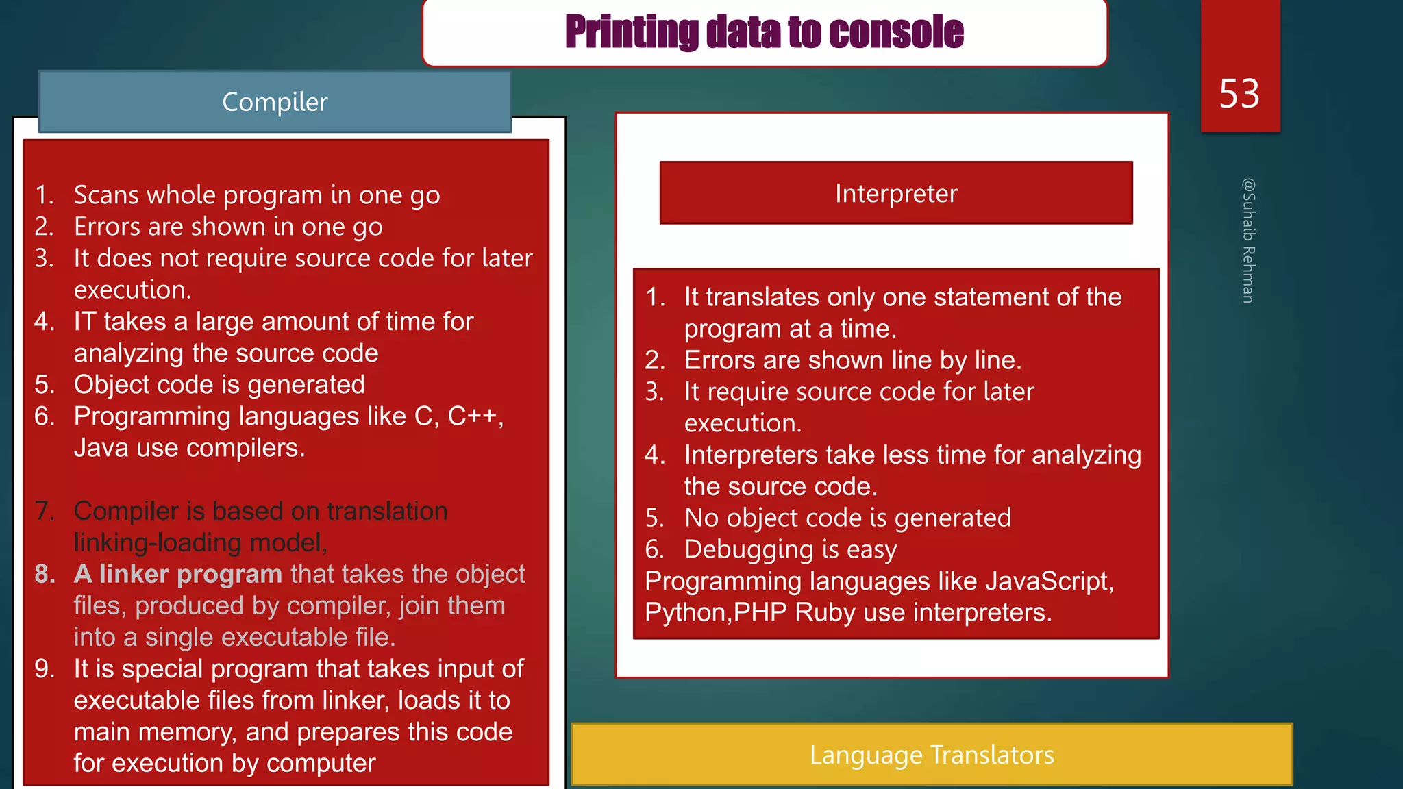 53
Interpreter
Language Translators
1. Scans whole program in one go
2. Errors are shown in one go
3. It does not require source code for later
execution.
4. IT takes a large amount of time for
analyzing the source code
5. Object code is generated
6. Programming languages like C, C++,
Java use compilers.
7. Compiler is based on translation
linking-loading model,
8. A linker program that takes the object
files, produced by compiler, join them
into a single executable file.
9. It is special program that takes input of
executable files from linker, loads it to
main memory, and prepares this code
for execution by computer
1. It translates only one statement of the
program at a time.
2. Errors are shown line by line.
3. It require source code for later
execution.
4. Interpreters take less time for analyzing
the source code.
5. No object code is generated
6. Debugging is easy
Programming languages like JavaScript,
Python,PHP Ruby use interpreters.
Compiler
Printing data to console
 