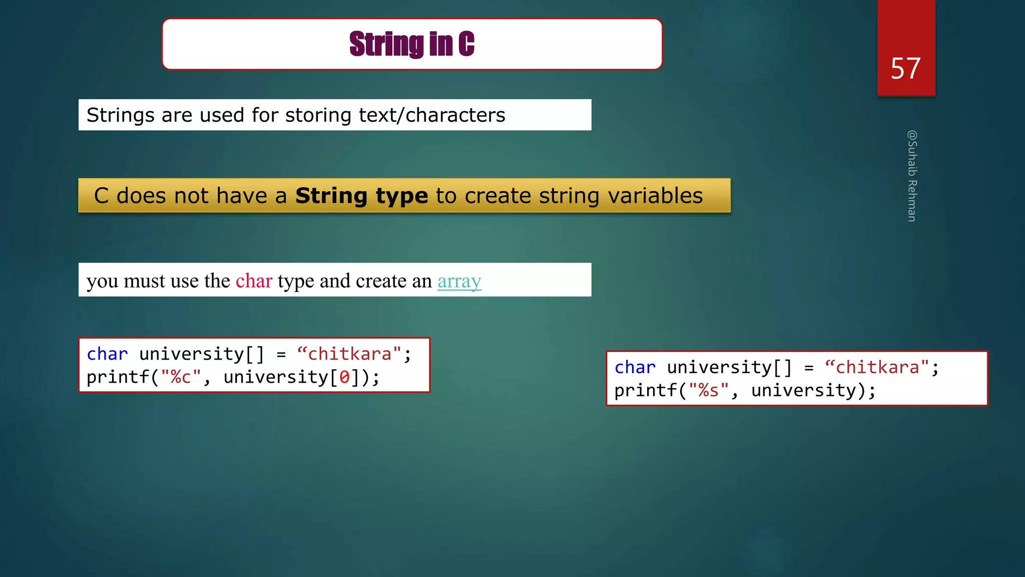 57
you must use the char type and create an array
Strings are used for storing text/characters
String in C
C does not have a String type to create string variables
char university[] = “chitkara";
printf("%c", university[0]);
char university[] = “chitkara";
printf("%s", university);
 