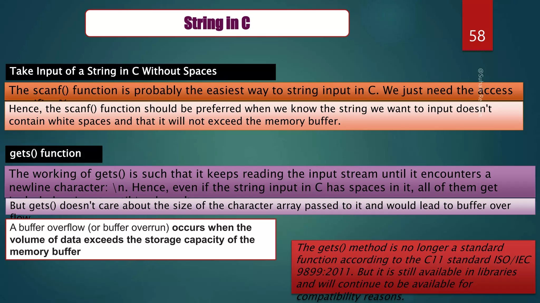 58
String in C
Take Input of a String in C Without Spaces
The scanf() function is probably the easiest way to string input in C. We just need the access
specifier %s
Hence, the scanf() function should be preferred when we know the string we want to input doesn't
contain white spaces and that it will not exceed the memory buffer.
gets() function
The working of gets() is such that it keeps reading the input stream until it encounters a
newline character: n. Hence, even if the string input in C has spaces in it, all of them get
included as input until n doesn't occur.
But gets() doesn't care about the size of the character array passed to it and would lead to buffer over
flow
A buffer overflow (or buffer overrun) occurs when the
volume of data exceeds the storage capacity of the
memory buffer The gets() method is no longer a standard
function according to the C11 standard ISO/IEC
9899:2011. But it is still available in libraries
and will continue to be available for
compatibility reasons.
 