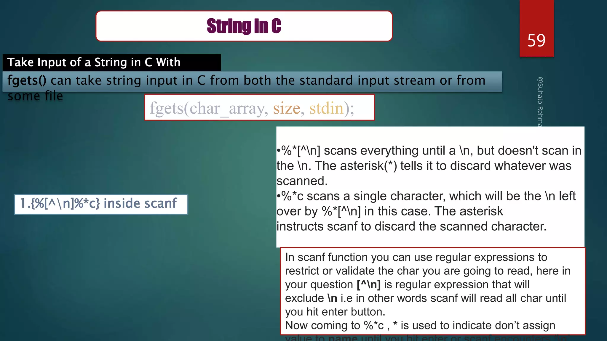 59
String in C
Take Input of a String in C With
Spaces
fgets() can take string input in C from both the standard input stream or from
some file
fgets(char_array, size, stdin);
1.{%[^n]%*c} inside scanf
•%*[^n] scans everything until a n, but doesn't scan in
the n. The asterisk(*) tells it to discard whatever was
scanned.
•%*c scans a single character, which will be the n left
over by %*[^n] in this case. The asterisk
instructs scanf to discard the scanned character.
In scanf function you can use regular expressions to
restrict or validate the char you are going to read, here in
your question [^n] is regular expression that will
exclude n i.e in other words scanf will read all char until
you hit enter button.
Now coming to %*c , * is used to indicate don’t assign
 