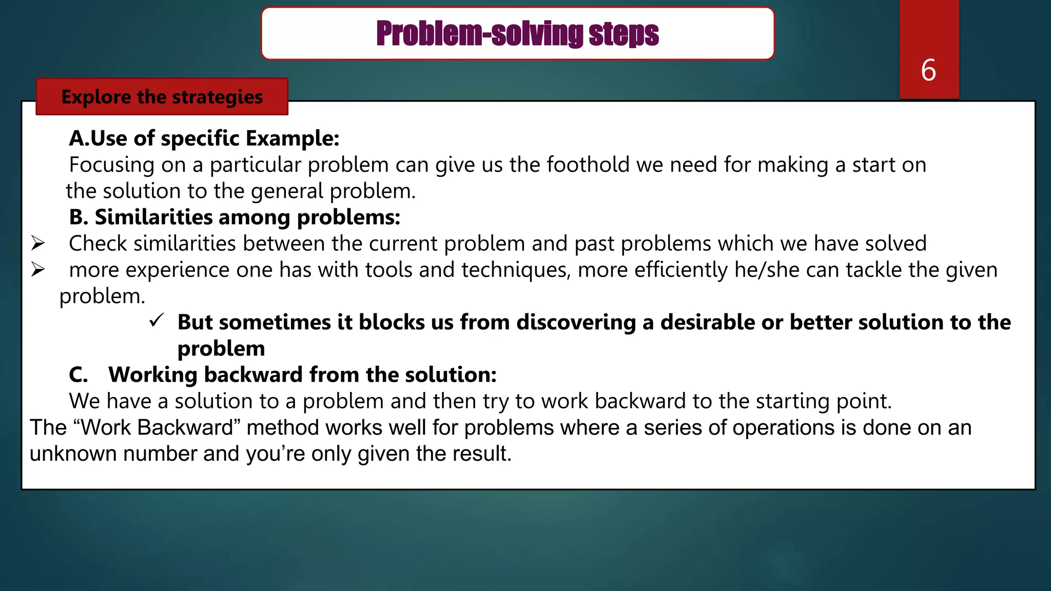 6
Problem-solving steps
A.Use of specific Example:
Focusing on a particular problem can give us the foothold we need for making a start on
the solution to the general problem.
B. Similarities among problems:
 Check similarities between the current problem and past problems which we have solved
 more experience one has with tools and techniques, more efficiently he/she can tackle the given
problem.
 But sometimes it blocks us from discovering a desirable or better solution to the
problem
C. Working backward from the solution:
We have a solution to a problem and then try to work backward to the starting point.
The “Work Backward” method works well for problems where a series of operations is done on an
unknown number and you’re only given the result.
Explore the strategies
 