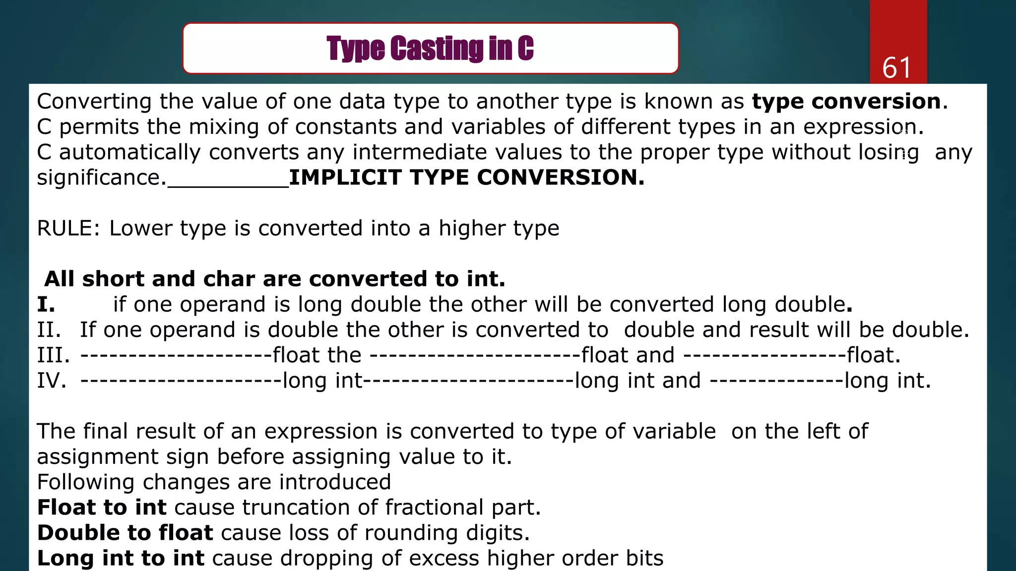 61
Type Casting in C
Converting the value of one data type to another type is known as type conversion.
C permits the mixing of constants and variables of different types in an expression.
C automatically converts any intermediate values to the proper type without losing any
significance._________IMPLICIT TYPE CONVERSION.
RULE: Lower type is converted into a higher type
All short and char are converted to int.
I. if one operand is long double the other will be converted long double.
II. If one operand is double the other is converted to double and result will be double.
III. --------------------float the ----------------------float and -----------------float.
IV. ---------------------long int----------------------long int and --------------long int.
The final result of an expression is converted to type of variable on the left of
assignment sign before assigning value to it.
Following changes are introduced
Float to int cause truncation of fractional part.
Double to float cause loss of rounding digits.
Long int to int cause dropping of excess higher order bits
 