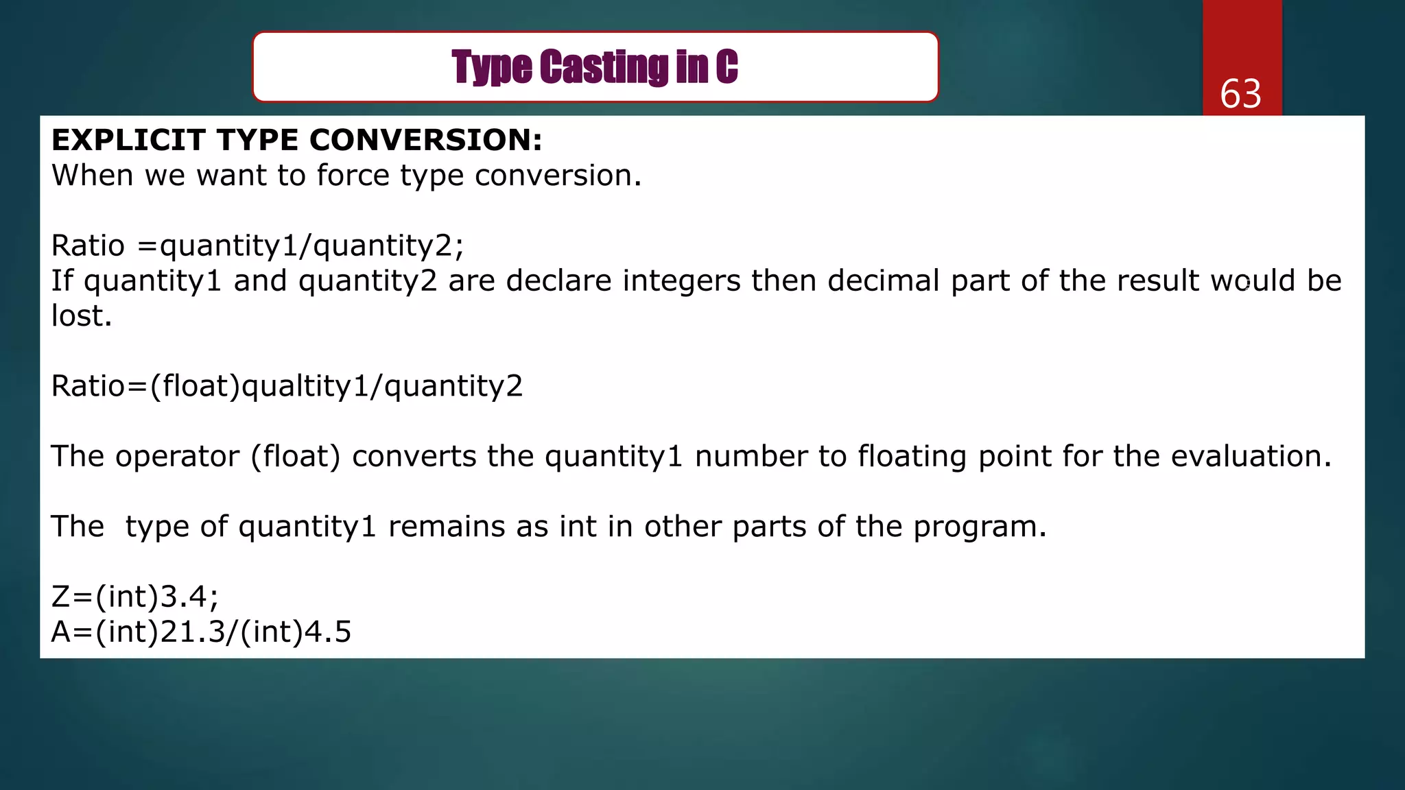 63
Type Casting in C
EXPLICIT TYPE CONVERSION:
When we want to force type conversion.
Ratio =quantity1/quantity2;
If quantity1 and quantity2 are declare integers then decimal part of the result would be
lost.
Ratio=(float)qualtity1/quantity2
The operator (float) converts the quantity1 number to floating point for the evaluation.
The type of quantity1 remains as int in other parts of the program.
Z=(int)3.4;
A=(int)21.3/(int)4.5
 