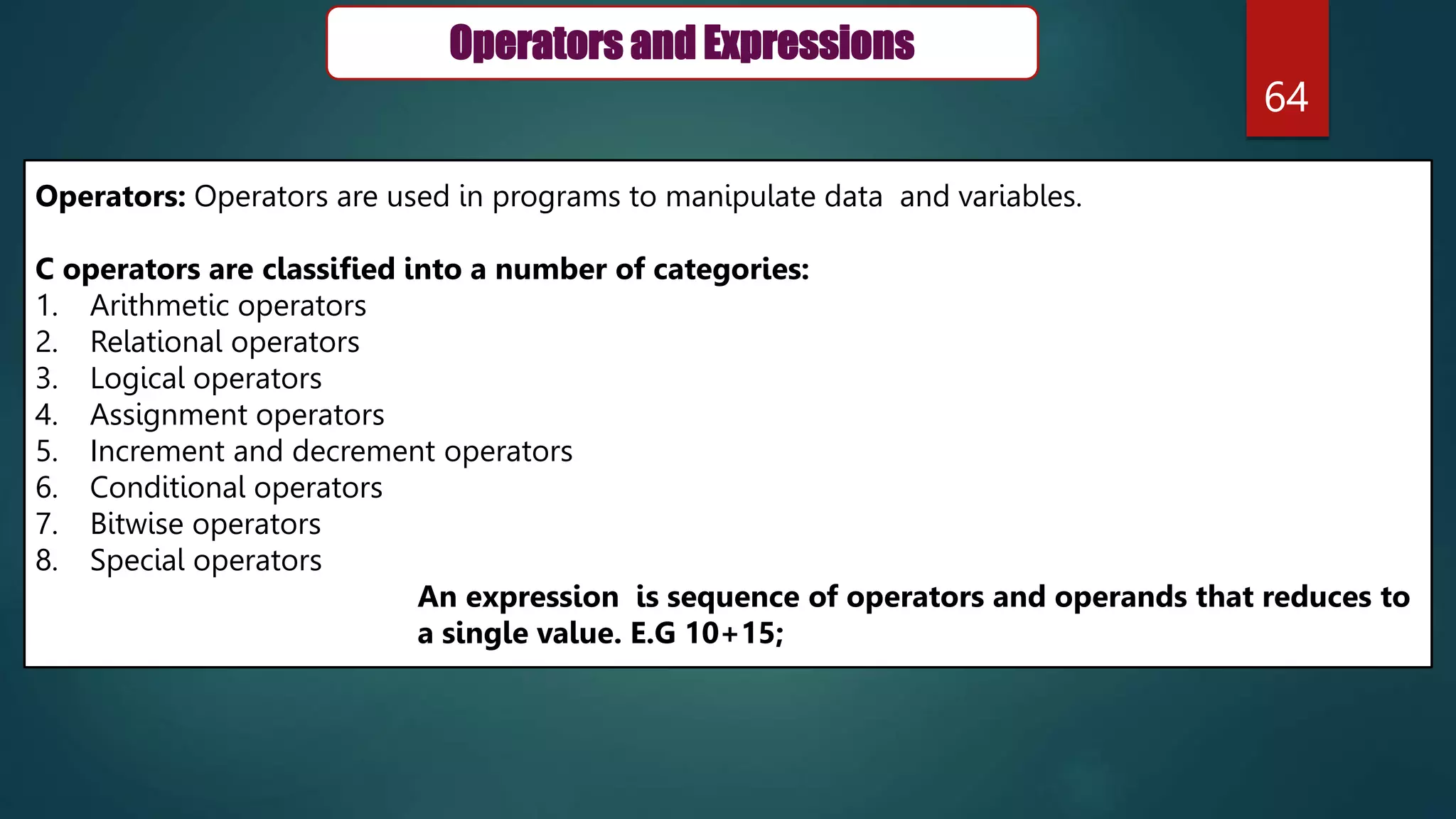 64
Operators and Expressions
Operators: Operators are used in programs to manipulate data and variables.
C operators are classified into a number of categories:
1. Arithmetic operators
2. Relational operators
3. Logical operators
4. Assignment operators
5. Increment and decrement operators
6. Conditional operators
7. Bitwise operators
8. Special operators
An expression is sequence of operators and operands that reduces to
a single value. E.G 10+15;
 