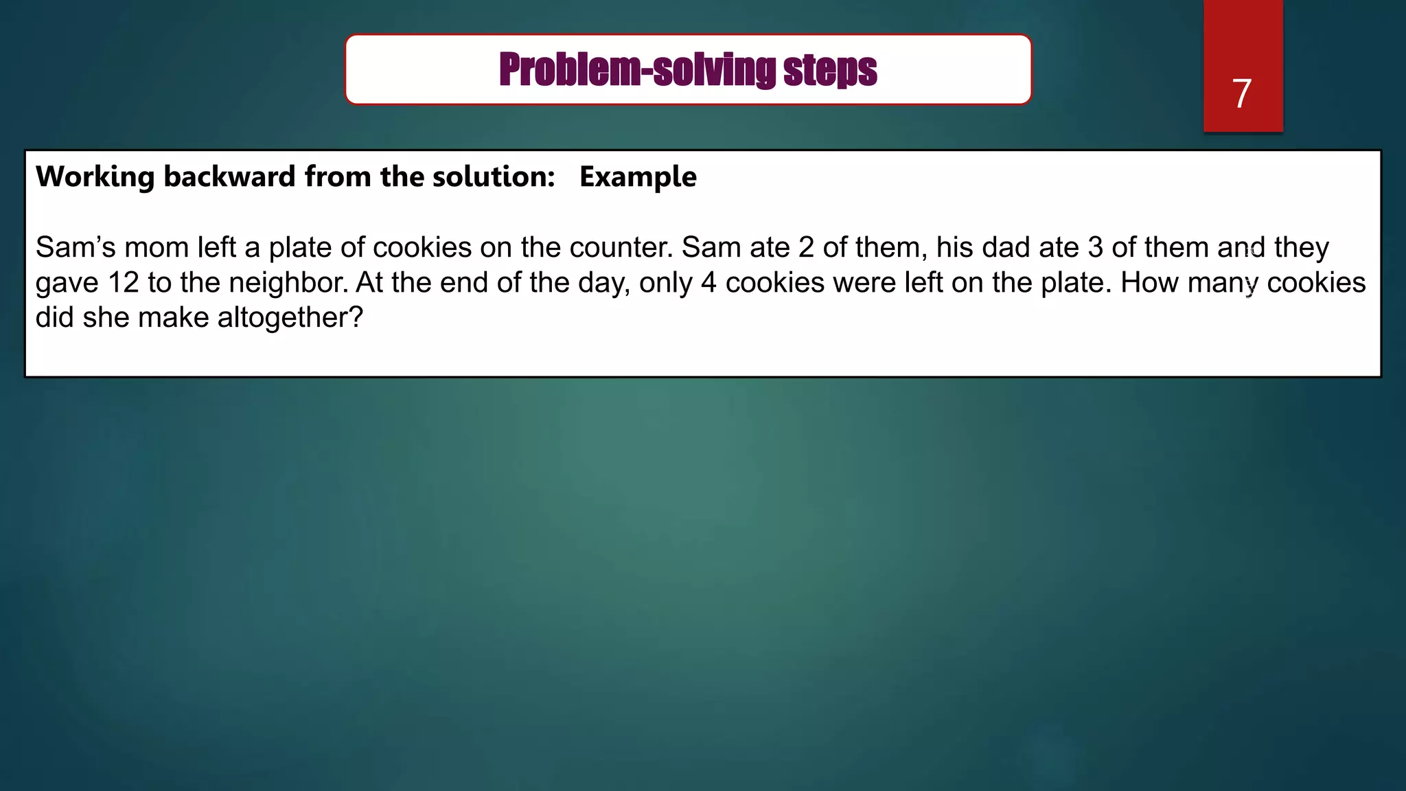 7
Problem-solving steps
Working backward from the solution: Example
Sam’s mom left a plate of cookies on the counter. Sam ate 2 of them, his dad ate 3 of them and they
gave 12 to the neighbor. At the end of the day, only 4 cookies were left on the plate. How many cookies
did she make altogether?
 