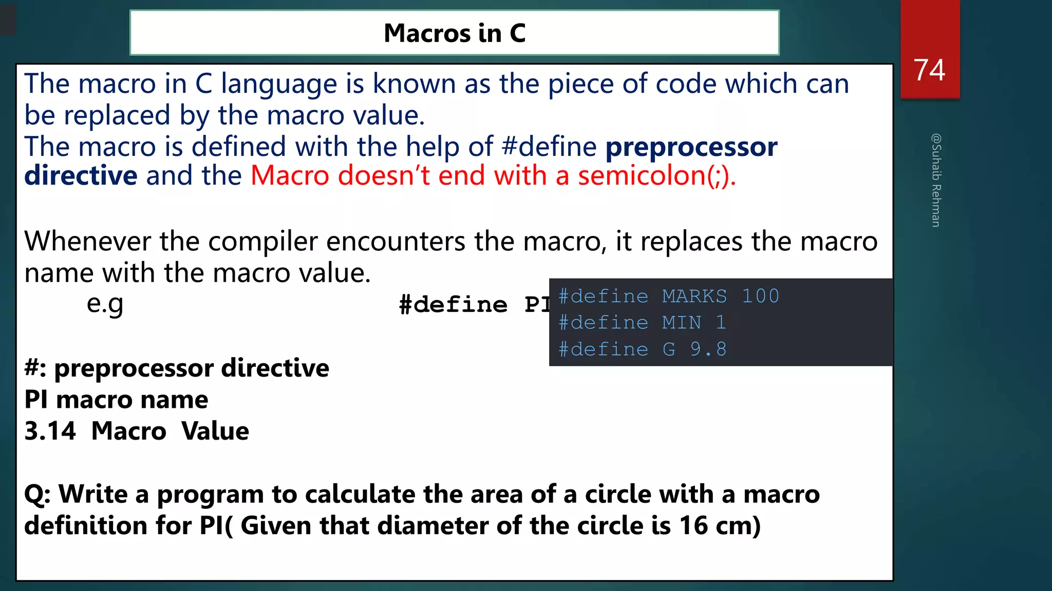 74
Macros in C
The macro in C language is known as the piece of code which can
be replaced by the macro value.
The macro is defined with the help of #define preprocessor
directive and the Macro doesn’t end with a semicolon(;).
Whenever the compiler encounters the macro, it replaces the macro
name with the macro value.
e.g #define PI 3.14
#: preprocessor directive
PI macro name
3.14 Macro Value
Q: Write a program to calculate the area of a circle with a macro
definition for PI( Given that diameter of the circle is 16 cm)
#define MARKS 100
#define MIN 1
#define G 9.8
 