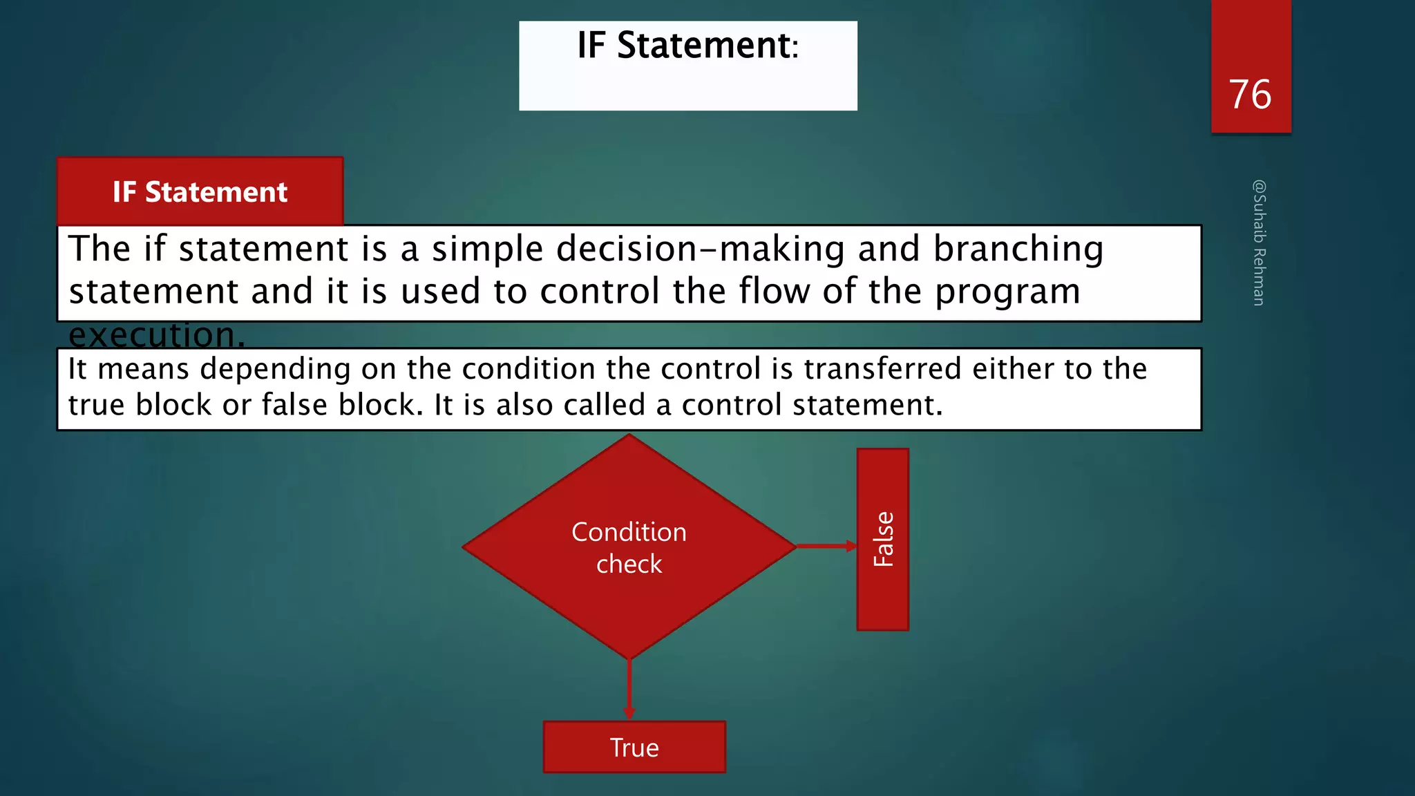 76
IF Statement:
The if statement is a simple decision-making and branching
statement and it is used to control the flow of the program
execution.
IF Statement
It means depending on the condition the control is transferred either to the
true block or false block. It is also called a control statement.
Condition
check
True
False
 