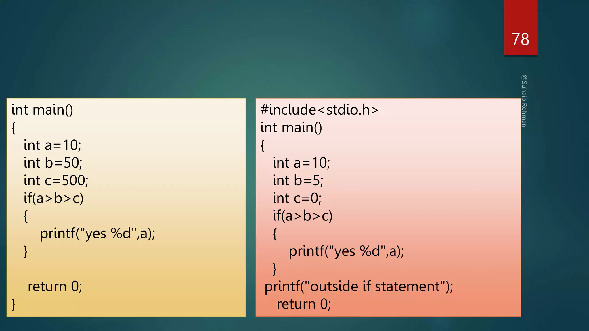 78
int main()
{
int a=10;
int b=50;
int c=500;
if(a>b>c)
{
printf("yes %d",a);
}
return 0;
}
#include<stdio.h>
int main()
{
int a=10;
int b=5;
int c=0;
if(a>b>c)
{
printf("yes %d",a);
}
printf("outside if statement");
return 0;
 