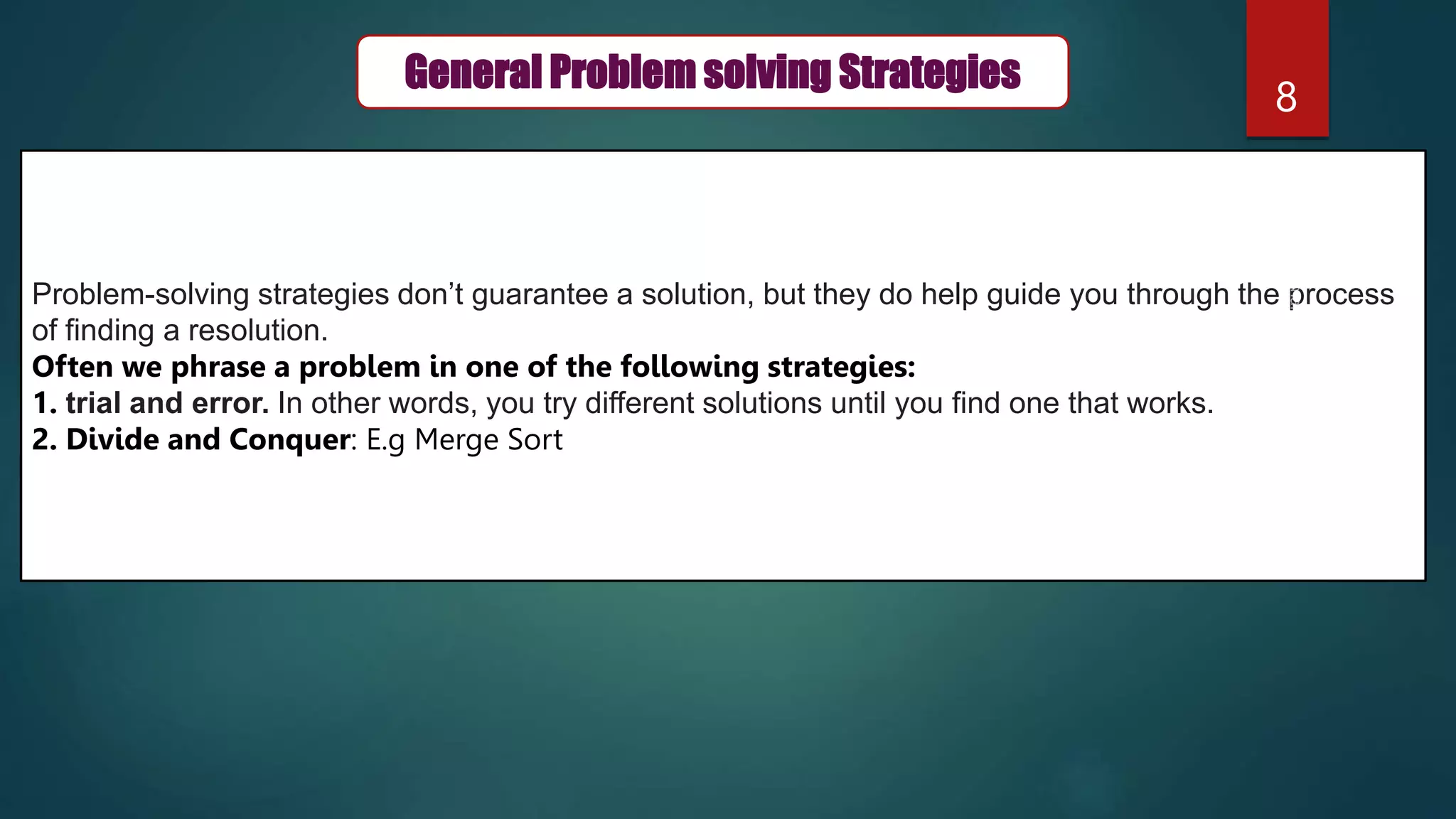 8
General Problem solving Strategies
Problem-solving strategies don’t guarantee a solution, but they do help guide you through the process
of finding a resolution.
Often we phrase a problem in one of the following strategies:
1. trial and error. In other words, you try different solutions until you find one that works.
2. Divide and Conquer: E.g Merge Sort
 