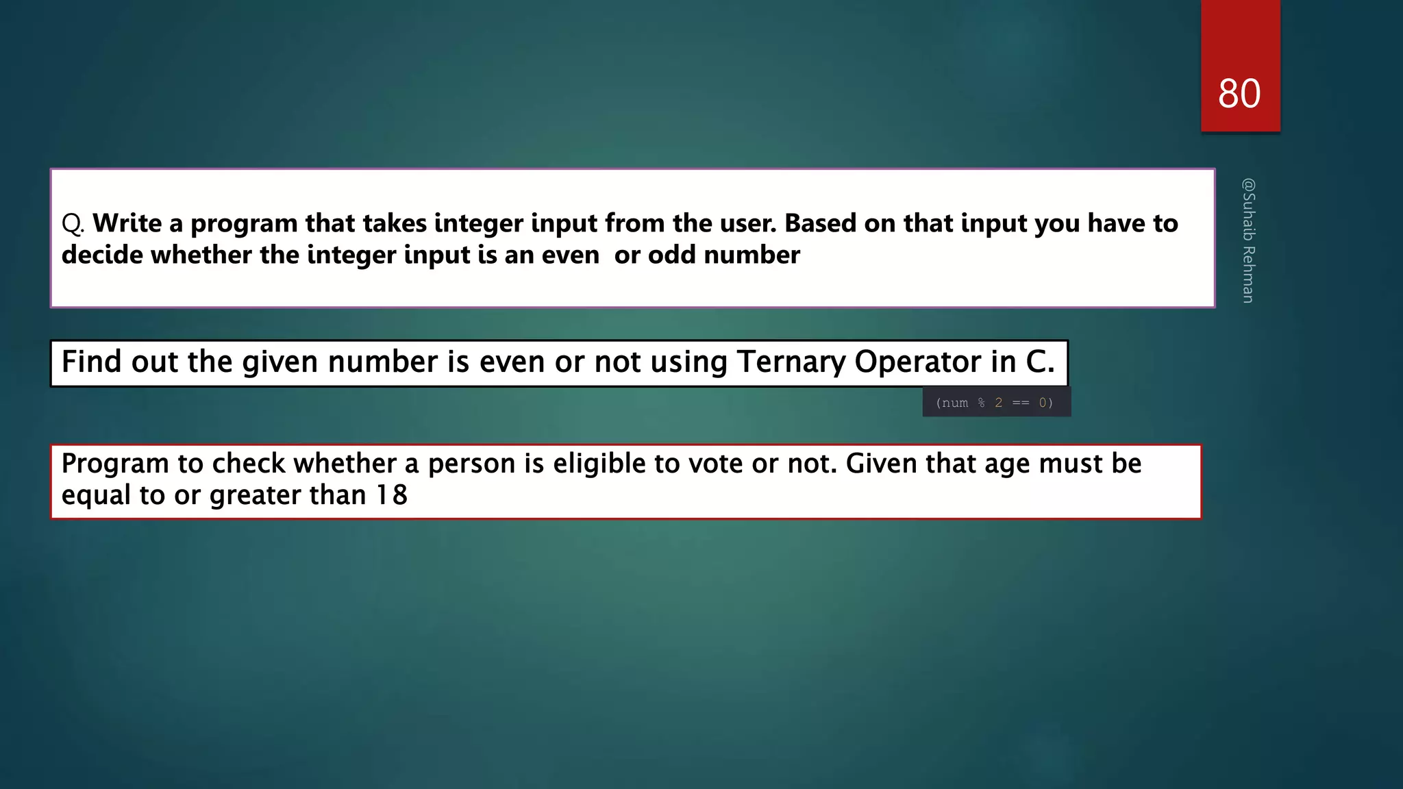 80
Program to check whether a person is eligible to vote or not. Given that age must be
equal to or greater than 18
Q. Write a program that takes integer input from the user. Based on that input you have to
decide whether the integer input is an even or odd number
Find out the given number is even or not using Ternary Operator in C.
(num % 2 == 0)
 