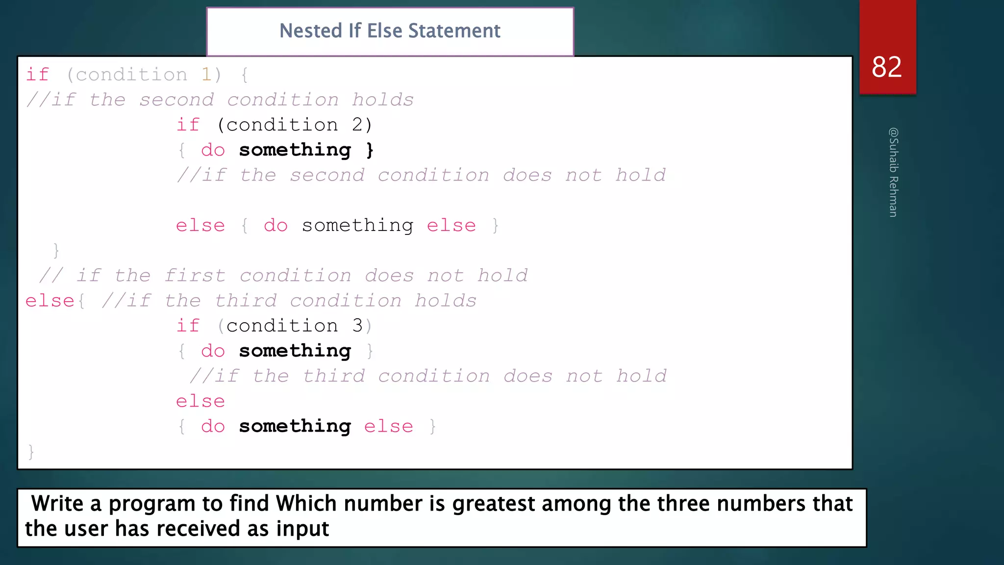 82
if (condition 1) {
//if the second condition holds
if (condition 2)
{ do something }
//if the second condition does not hold
else { do something else }
}
// if the first condition does not hold
else{ //if the third condition holds
if (condition 3)
{ do something }
//if the third condition does not hold
else
{ do something else }
}
Nested If Else Statement
Write a program to find Which number is greatest among the three numbers that
the user has received as input
 