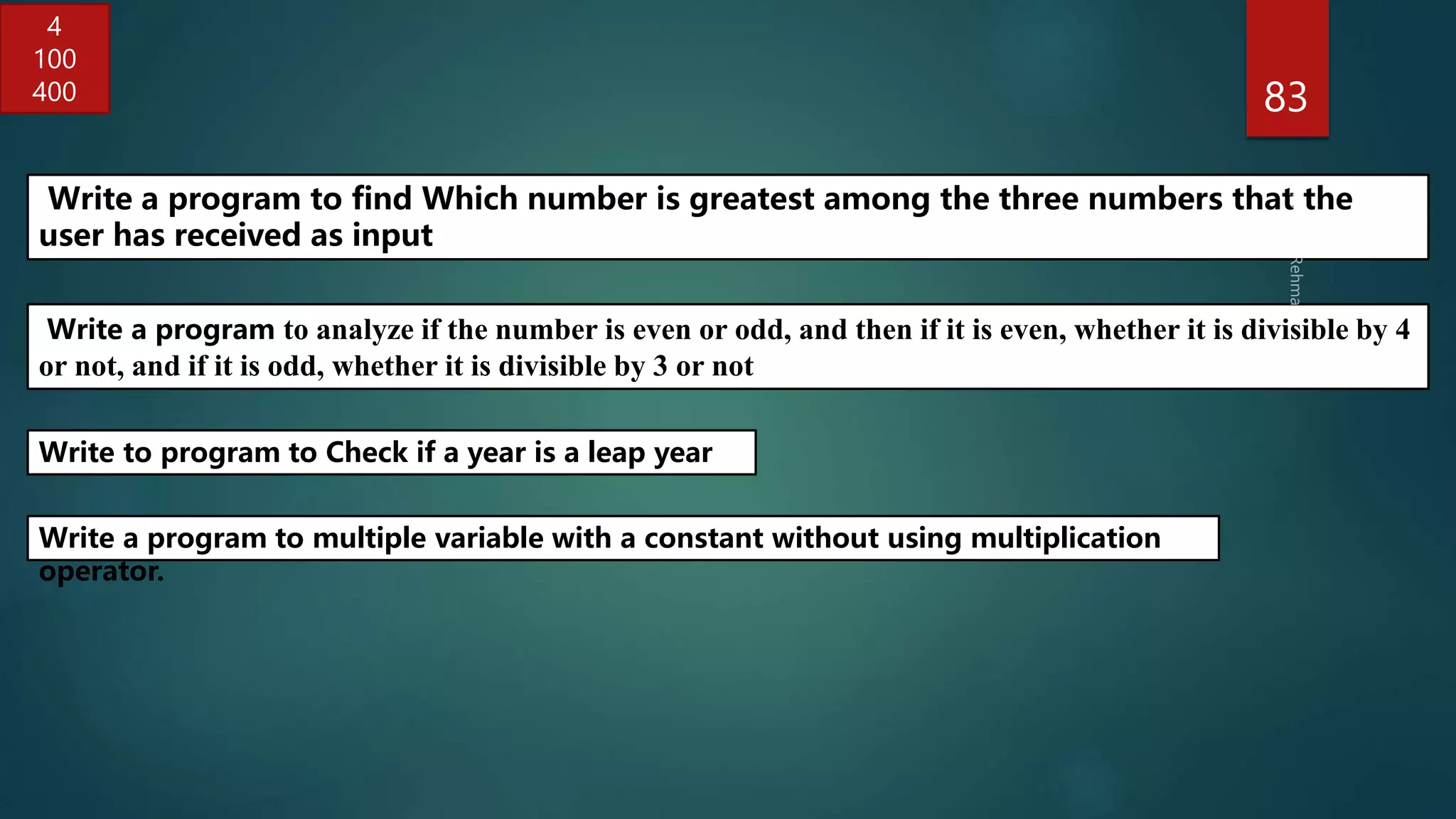 83
Write a program to analyze if the number is even or odd, and then if it is even, whether it is divisible by 4
or not, and if it is odd, whether it is divisible by 3 or not
Write to program to Check if a year is a leap year
Write a program to find Which number is greatest among the three numbers that the
user has received as input
4
100
400
Write a program to multiple variable with a constant without using multiplication
operator.
 