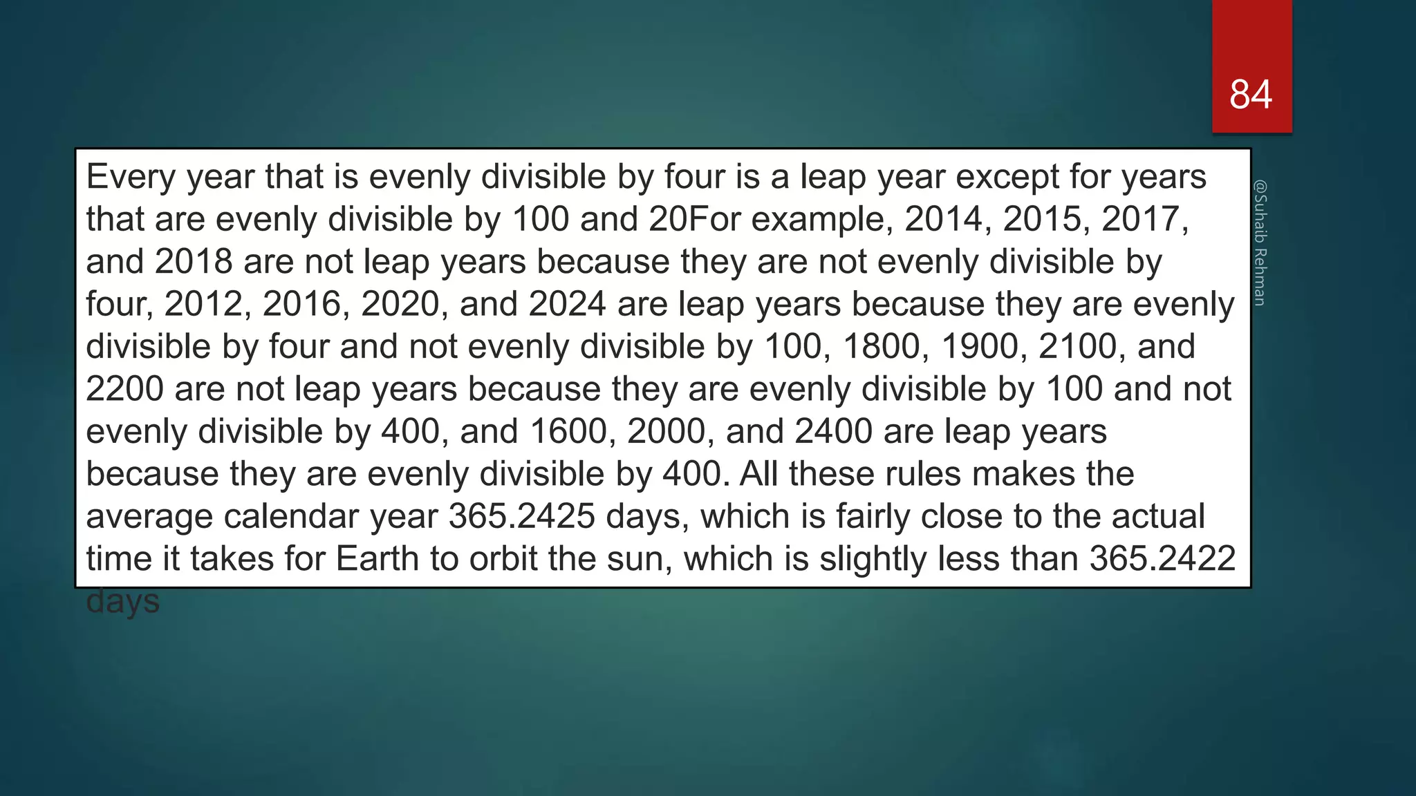 84
Every year that is evenly divisible by four is a leap year except for years
that are evenly divisible by 100 and 20For example, 2014, 2015, 2017,
and 2018 are not leap years because they are not evenly divisible by
four, 2012, 2016, 2020, and 2024 are leap years because they are evenly
divisible by four and not evenly divisible by 100, 1800, 1900, 2100, and
2200 are not leap years because they are evenly divisible by 100 and not
evenly divisible by 400, and 1600, 2000, and 2400 are leap years
because they are evenly divisible by 400. All these rules makes the
average calendar year 365.2425 days, which is fairly close to the actual
time it takes for Earth to orbit the sun, which is slightly less than 365.2422
days
 