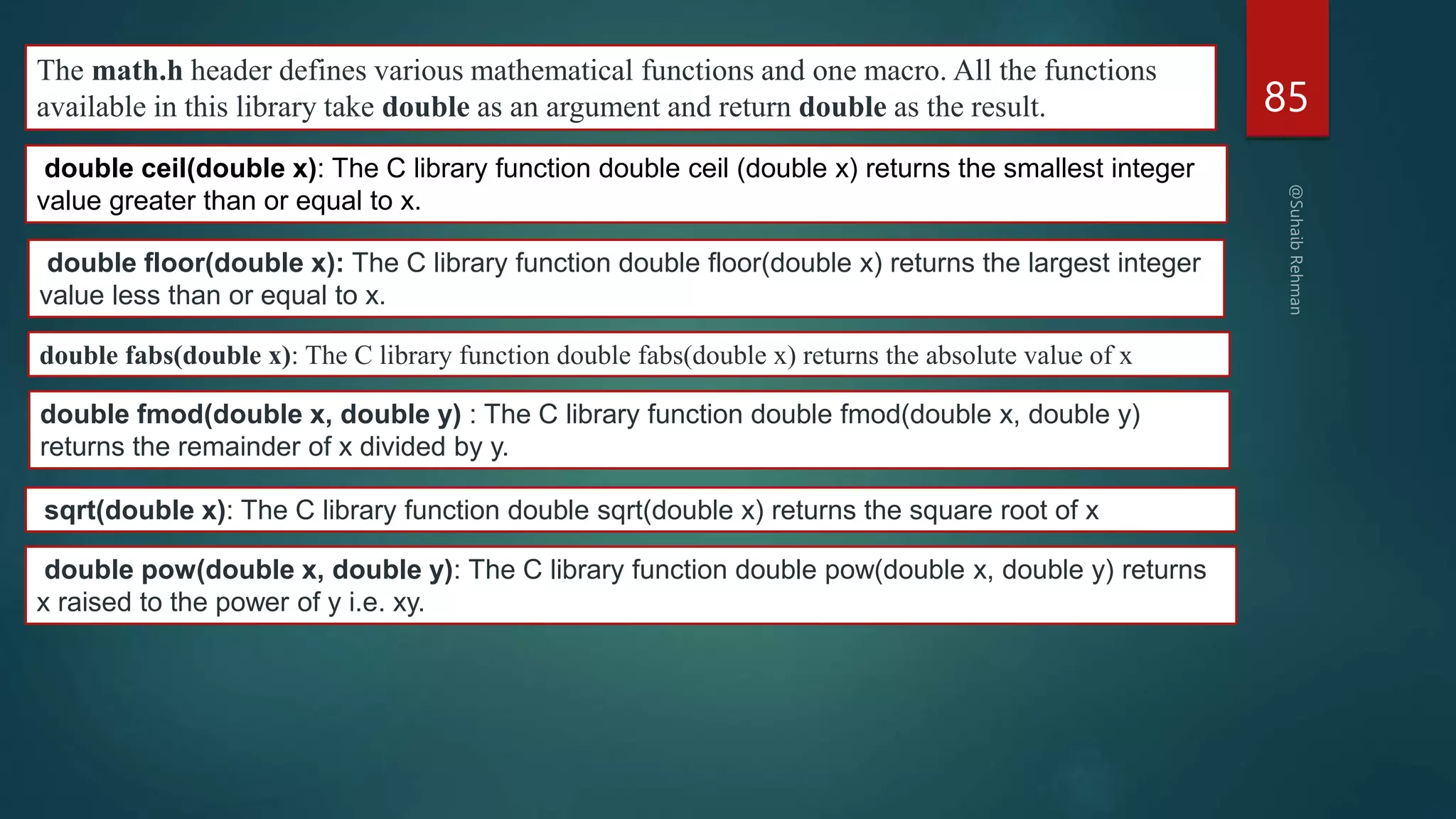 85
The math.h header defines various mathematical functions and one macro. All the functions
available in this library take double as an argument and return double as the result.
double ceil(double x): The C library function double ceil (double x) returns the smallest integer
value greater than or equal to x.
double floor(double x): The C library function double floor(double x) returns the largest integer
value less than or equal to x.
double fabs(double x): The C library function double fabs(double x) returns the absolute value of x
double fmod(double x, double y) : The C library function double fmod(double x, double y)
returns the remainder of x divided by y.
sqrt(double x): The C library function double sqrt(double x) returns the square root of x
double pow(double x, double y): The C library function double pow(double x, double y) returns
x raised to the power of y i.e. xy.
 