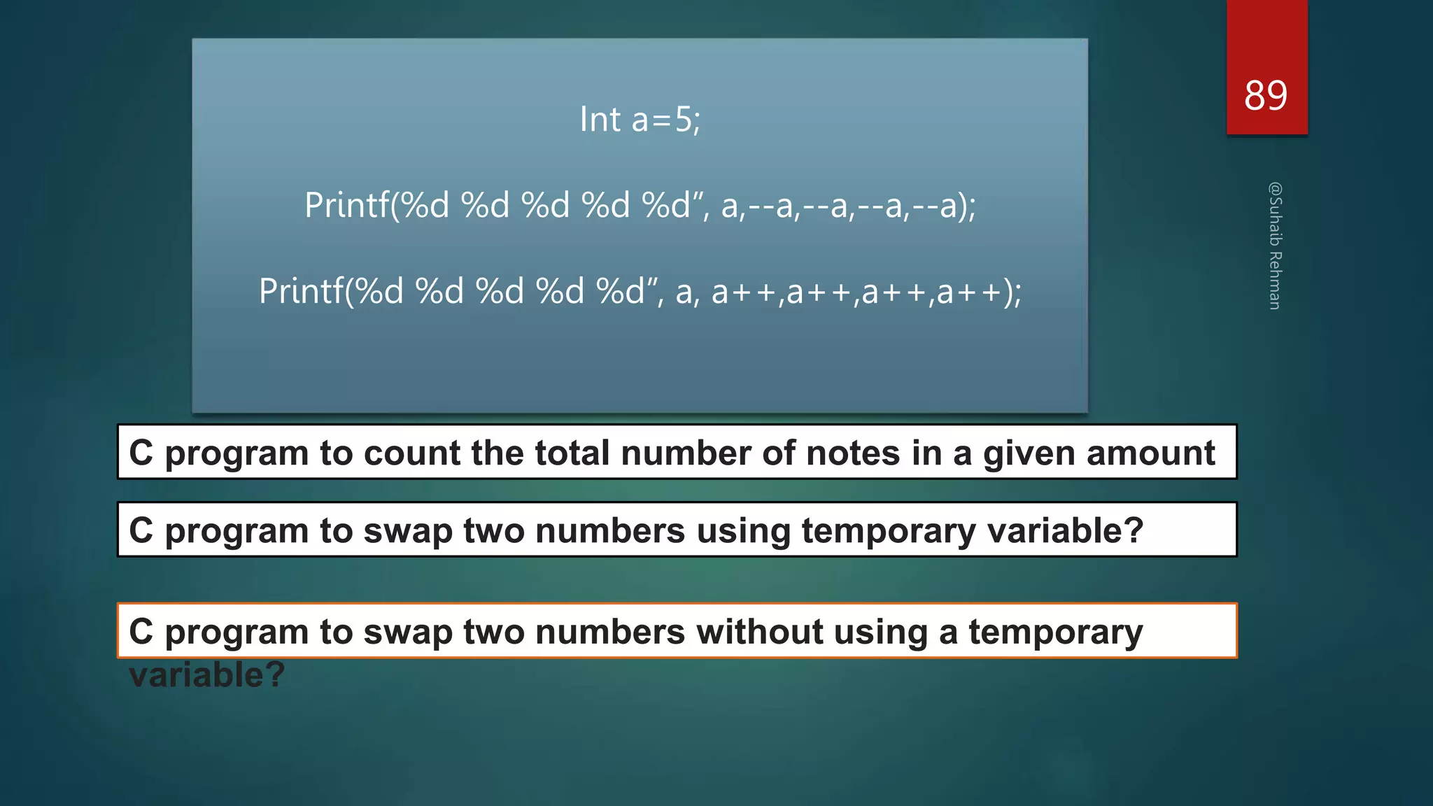 89
C program to count the total number of notes in a given amount
Int a=5;
Printf(%d %d %d %d %d”, a,--a,--a,--a,--a);
Printf(%d %d %d %d %d”, a, a++,a++,a++,a++);
C program to swap two numbers using temporary variable?
C program to swap two numbers without using a temporary
variable?
 