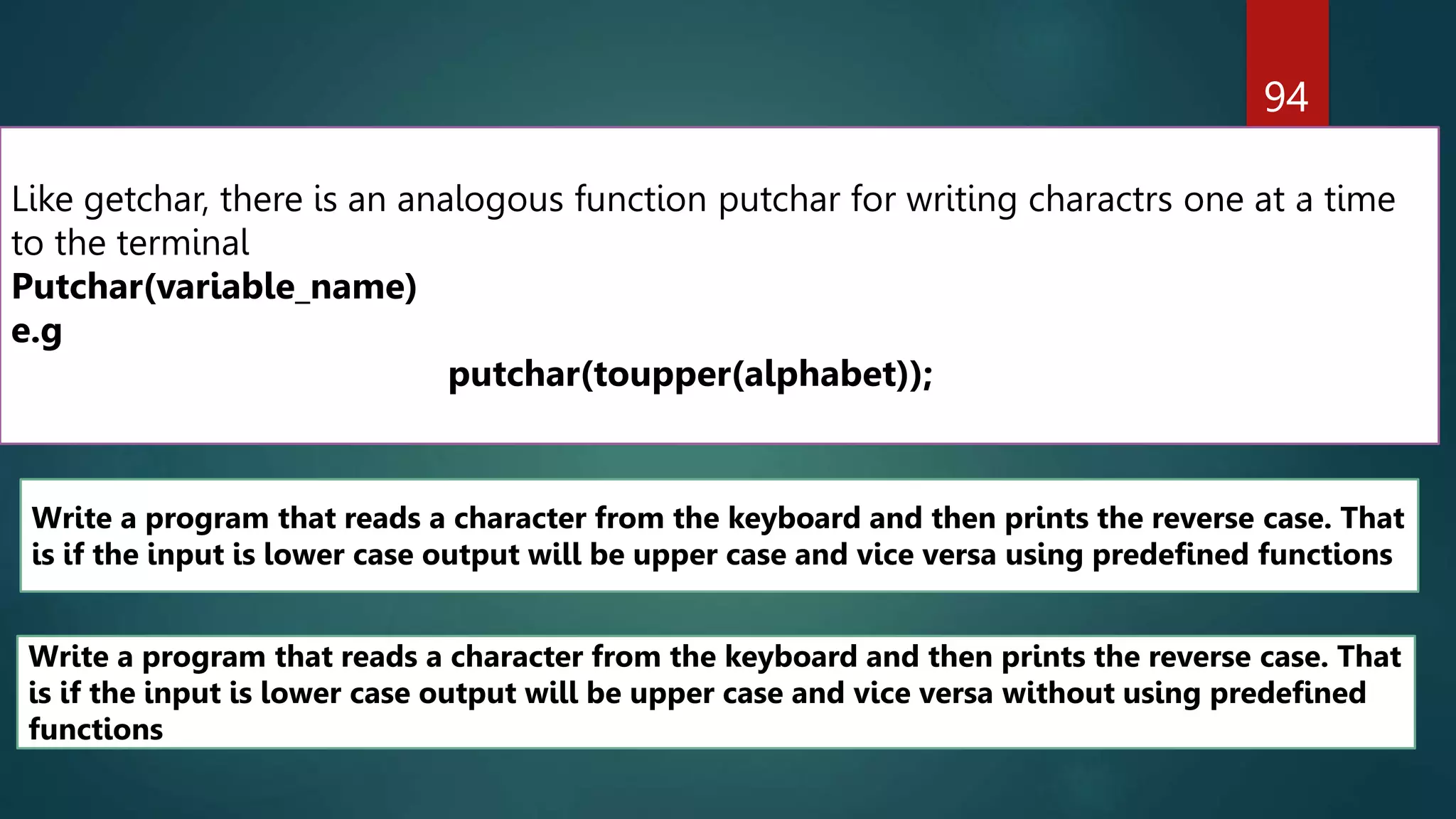 94
Like getchar, there is an analogous function putchar for writing charactrs one at a time
to the terminal
Putchar(variable_name)
e.g
putchar(toupper(alphabet));
Write a program that reads a character from the keyboard and then prints the reverse case. That
is if the input is lower case output will be upper case and vice versa without using predefined
functions
Write a program that reads a character from the keyboard and then prints the reverse case. That
is if the input is lower case output will be upper case and vice versa using predefined functions
 