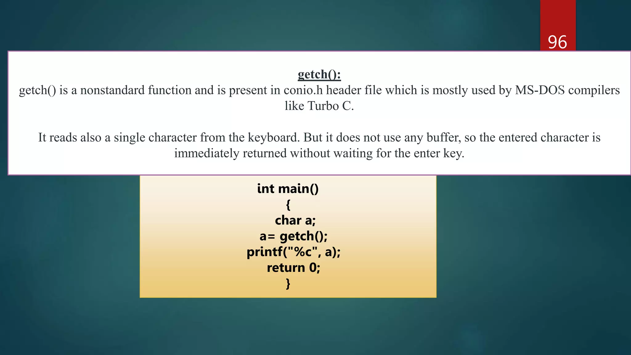 96
int main()
{
char a;
a= getch();
printf("%c", a);
return 0;
}
getch():
getch() is a nonstandard function and is present in conio.h header file which is mostly used by MS-DOS compilers
like Turbo C.
It reads also a single character from the keyboard. But it does not use any buffer, so the entered character is
immediately returned without waiting for the enter key.
 