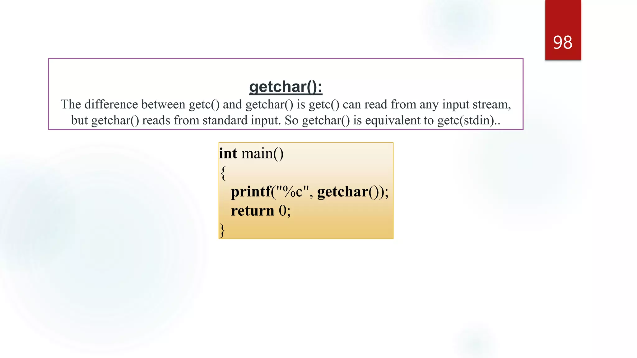 98
getchar():
The difference between getc() and getchar() is getc() can read from any input stream,
but getchar() reads from standard input. So getchar() is equivalent to getc(stdin)..
int main()
{
printf("%c", getchar());
return 0;
}
 