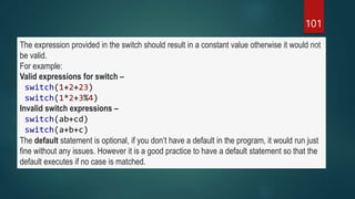 101
The expression provided in the switch should result in a constant value otherwise it would not
be valid.
For example:
Valid expressions for switch –
switch(1+2+23)
switch(1*2+3%4)
Invalid switch expressions –
switch(ab+cd)
switch(a+b+c)
The default statement is optional, if you don’t have a default in the program, it would run just
fine without any issues. However it is a good practice to have a default statement so that the
default executes if no case is matched.
 