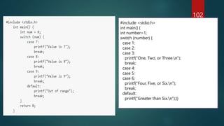 102
#include <stdio.h>
int main() {
int number=1;
switch (number) {
case 1:
case 2:
case 3:
printf("One, Two, or Three.n");
break;
case 4:
case 5:
case 6:
printf("Four, Five, or Six.n");
break;
default:
printf("Greater than Six.n");}}
 