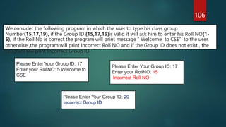 106
We consider the following program in which the user to type his class group
Number(15,17,19), if the Group ID (15,17,19)is valid it will ask him to enter his Roll NO(1-
5), if the Roll No is correct the program will print message “ Welcome to CSE” to the user,
otherwise ,the program will print Incorrect Roll NO and if the Group ID does not exist , the
program will print Incorrect Group ID.
Please Enter Your Group ID: 17
Enter your RollNO: 15
Incorrect Roll NO
Please Enter Your Group ID: 17
Enter your RollNO: 5 Welcome to
CSE
Please Enter Your Group ID: 20
Incorrect Group ID
 