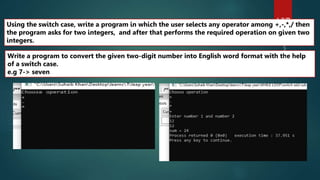 107
Write a program to convert the given two-digit number into English word format with the help
of a switch case.
e.g 7-> seven
Using the switch case, write a program in which the user selects any operator among +,-,*,/ then
the program asks for two integers, and after that performs the required operation on given two
integers.
 