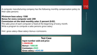 110
A computer manufacturing company has the following monthly compensation policy to
their sales persons:
Minimum base salary: 1500
Bonus for every computer sold :200
Commission on the total monthly sales :2 percent (0.02)
The sales price of each computer is fixed at the beginning of every month.
Write a program to compute a sales persons gross salary
Hint gross salary=Base salary+bonus+comissions
Test Case
Input number sold and price
5 20430.00
Bonus= 1000.00
Comission=2045
Gross salary =4545.00
 