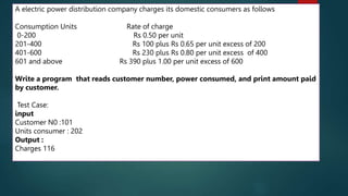 111
A electric power distribution company charges its domestic consumers as follows
Consumption Units Rate of charge
0-200 Rs 0.50 per unit
201-400 Rs 100 plus Rs 0.65 per unit excess of 200
401-600 Rs 230 plus Rs 0.80 per unit excess of 400
601 and above Rs 390 plus 1.00 per unit excess of 600
Write a program that reads customer number, power consumed, and print amount paid
by customer.
Test Case:
input
Customer N0 :101
Units consumer : 202
Output :
Charges 116
 