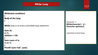 117
While(test condition)
{
Body of the loop
}
While loop is an entry controlled loop statement
Sum=0;
n=1;
while(n<=10)
{
Sum=sum+n*n;
n=n+1;
}
Printf(“sum=%d”, sum);
Character =‘’
While(character!= ‘y’)
Character=getchar();
//sentinel control loop
While Loop
 