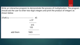 121
Write an interactive program to demonstrate the process of multiplication. The program
should ask the user to enter two-digit integers and print the product of integers as
shown below
37x45 is ------------------------------ 45
x 37
---------
315
135
-------------
add them 1665
--------------
 