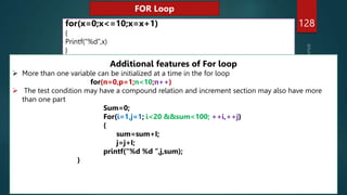 128
for(x=0;x<=10;x=x+1)
{
Printf(“%d”,x)
}
FOR Loop
Additional features of For loop
 More than one variable can be initialized at a time in the for loop
for(n=0,p=1;n<10;n++)
 The test condition may have a compound relation and increment section may also have more
than one part
Sum=0;
For(i=1,j=1; i<20 &&sum<100; ++i,++j)
{
sum=sum+I;
j=j+I;
printf(“%d %d ”,j,sum);
}
 