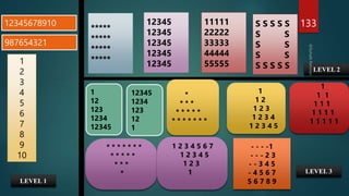 133
12345678910 11111
22222
33333
44444
55555
1
2
3
4
5
6
7
8
9
10
*****
*****
*****
*****
12345
12345
12345
12345
12345
987654321
*
* * *
* * * * *
* * * * * * *
1
12
123
1234
12345
12345
1234
123
12
1
1
1 2
1 2 3
1 2 3 4
1 2 3 4 5
1
1 1
1 1 1
1 1 1 1
1 1 1 1 1
* * * * * * *
* * * * *
* * *
*
1 2 3 4 5 6 7
1 2 3 4 5
1 2 3
1
- - - -1
- - - 2 3
- - 3 4 5
- 4 5 6 7
5 6 7 8 9
LEVEL 1
LEVEL 2
LEVEL 3
S S S S S
S S
S S
S S
S S S S S
 