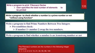 135
Write a program to check whether a number is a prime number or not
*without using function*
Write a program to find Prime Numbers Between Two Integers
 Pre-condition check:
 if number 1> number 2 swap the two numbers.
Write a program to find whether a number is an Armstrong number or not
Write a program to print Fibonacci Series
 User specifies the total number of elements to
be printed
The Fibonacci numbers are the numbers in the following integer
sequence.
0, 1, 1, 2, 3, 5, 8, 13, 21, 34, 55, 89, 144,
 