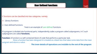 140
User Defined Functions
C functions can be classified into two categories, namely:
 Library functions
 User-defined functions
*main is an example of user-defined functions.
If a program is divided into functional parts, independently codes a program called subprograms, in C such
subprograms are called functions.
Function: A function is a self-contained block of code that performs a particular task.
Once a function has been designed it is treated as a black box that takes some data from the main
program and returns a value.
The inner details of operations are invisible to the rest of the program
 
