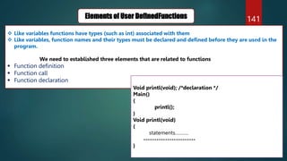 141
Elements of User DefinedFunctions
 Like variables functions have types (such as int) associated with them
 Like variables, function names and their types must be declared and defined before they are used in the
program.
We need to established three elements that are related to functions
 Function definition
 Function call
 Function declaration
Void printl(void); /*declaration */
Main()
{
printl();
}
Void printl(void)
{
statements……….
------------------------
}
 