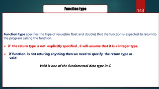 143
Function type
Function type specifies the type of value(like float and double) that the function is expected to return to
the program calling the function.
 if the return type is not explicitly specified , C will assume that it is a integer type.
 if function is not returing anything then we need to specify the return type as
void
Void is one of the fundamental data type in C.
 