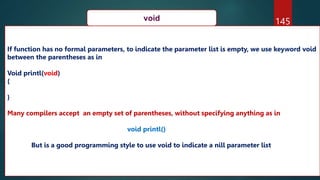 145
void
If function has no formal parameters, to indicate the parameter list is empty, we use keyword void
between the parentheses as in
Void printl(void)
{
}
Many compilers accept an empty set of parentheses, without specifying anything as in
void printl()
But is a good programming style to use void to indicate a nill parameter list
 