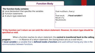146
Function Body
The function body contains:
 Local declaration that specifies the variables
 Function statements
 A return-type statement
*if the function can’t return we can omit the return statement. However, its return type should be
specified as void.
When a function reaches its return statement, the control is transferred back to the calling
program,-----------in Absence of a return statement, the closing brace acts as a void return;
A local variable is a variable that is defined inside a function and used without having any role in the
communication between functions.
Float mul(float x, float y)
{
Float result; /*local variable*/
Result=x*y;
Result(result);
}
 