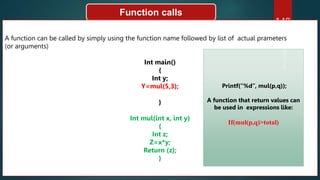 148
Function calls
A function can be called by simply using the function name followed by list of actual prameters
(or arguments)
Int main()
{
Int y;
Y=mul(5,3);
}
Int mul(int x, int y)
{
Int z;
Z=x*y;
Return (z);
}
Printf(“%d”, mul(p,q));
A function that return values can
be used in expressions like:
If(mul(p,q)>total)
 