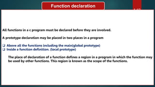 149
Function declaration
All functions in a c program must be declared before they are involved.
A prototype declaration may be placed in two places in a program
 Above all the functions including the main(global prototype)
 Inside a function definition. (local prototype)
The place of declaration of a function defines a region in a program in which the function may
be used by other functions. This region is known as the scope of the functions.
 